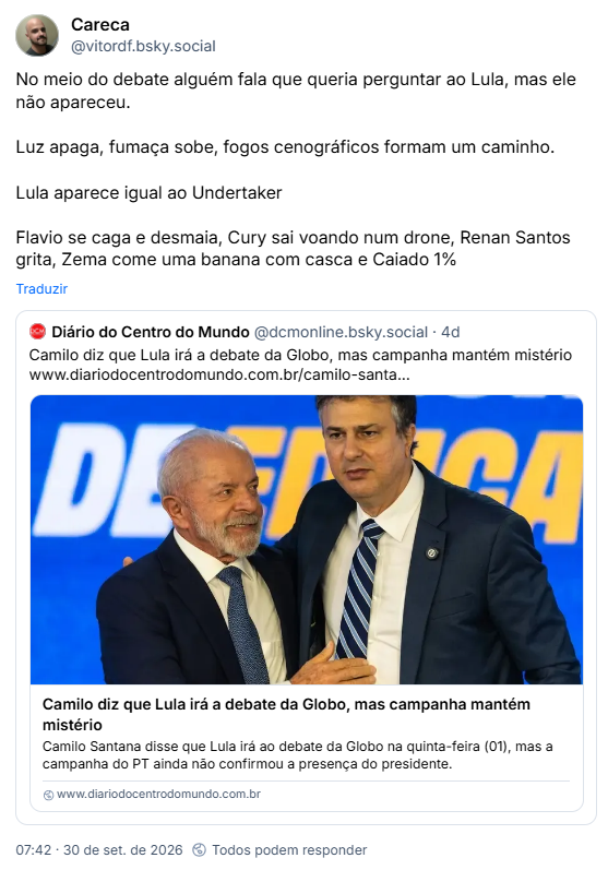 Post de Careca (@vitordf.bsky.social): No meio do debate alguém fala que queria perguntar ao Lula, mas ele não apareceu.
Luz apaga, fumaça sobe, fogos cenográficos formam um caminho.
Lula aparece igual ao Undertaker
Flavio se caga e desmaia, Cury sai voando num drone, Renan Santos grita, Zema come uma banana com casca e Caiado 1%
Citando post de Diário do Centro do Mundo (@dcmonline.bsky.social): Camilo diz que Lula irá a debate da Globo, mas campanha mantém mistério (link pra matéria)