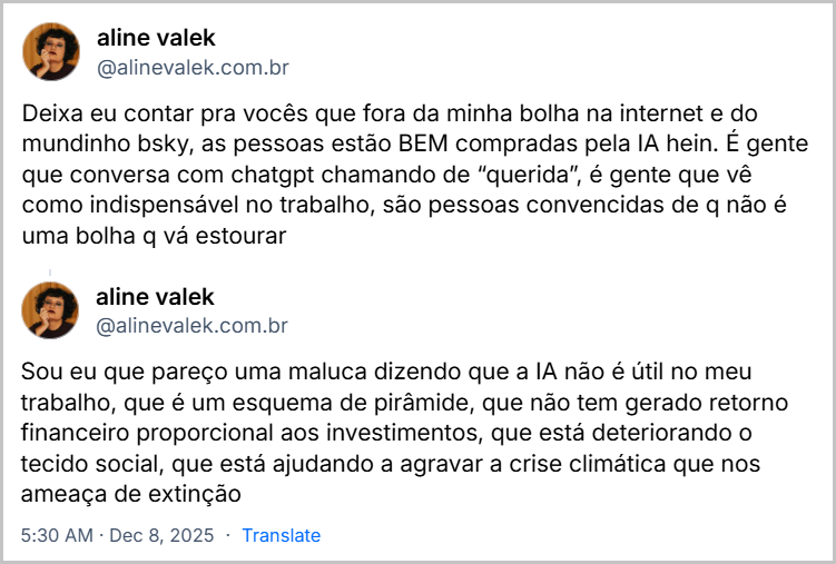 Posts de aline valek (@alinevalek.com.br) com o texto: Deixa eu contar pra vocês que fora da minha bolha na internet e do mundinho bsky, as pessoas estão BEM compradas pela IA hein. É gente que conversa com chatgpt chamando de “querida”, é gente que vê como indispensável no trabalho, são pessoas convencidas de q não é uma bolha q vá estourar / Sou eu que pareço uma maluca dizendo que a IA não é útil no meu trabalho, que é um esquema de pirâmide, que não tem gerado retorno financeiro proporcional aos investimentos, que está deteriorando o tecido social, que está ajudando a agravar a crise climática que nos ameaça de extinção