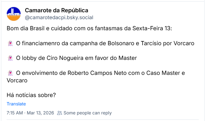 Bom dia Brasil e cuidado com os fantasmas da Sexta-Feira 13:

👻 O financiamenro da campanha de Bolsonaro e Tarcísio por Vorcaro

👻 O lobby de Ciro Nogueira em favor do Master

👻 O envolvimento de Roberto Campos Neto com o Caso Master e Vorcaro

Há notícias sobre?