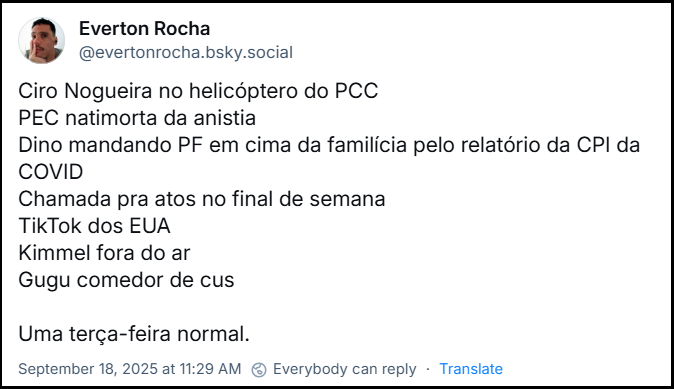 Post de ‪Everton Rocha‬ (‪@evertonrocha.bsky.social‬) com o texto:  Ciro Nogueira no helicóptero do PCC PEC natimorta da anistia Dino mandando PF em cima da familícia pelo relatório da CPI da COVID Chamada pra atos no final de semana TikTok dos EUA Kimmel fora do ar Gugu comedor de cus  Uma terça-feira normal.