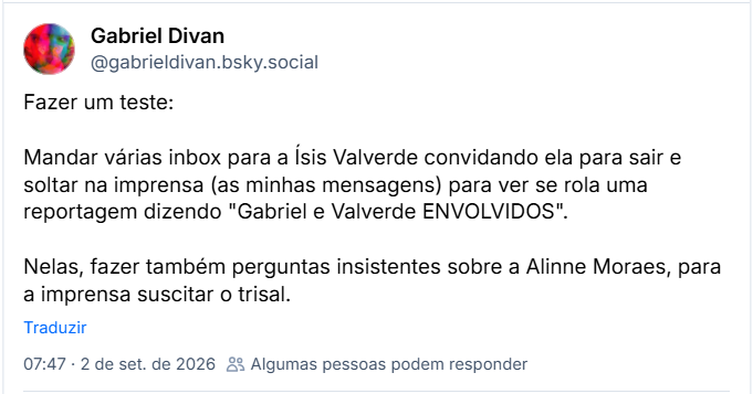 Post de Gabriel Divan (@gabrieldivan.bsky.social): Fazer um teste:
Mandar várias inbox para a Ísis Valverde convidando ela para sair e soltar na imprensa (as minhas mensagens) para ver se rola uma reportagem dizendo "Gabriel e Valverde ENVOLVIDOS".
Nelas, fazer também perguntas insistentes sobre a Alinne Moraes, para a imprensa suscitar o trisal.