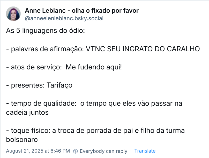 Post de Anne Leblanc (‪@anneelenleblanc.bsky.social) com o texto: As 5 linguagens do ódio: - palavras de afirmação: VTNC SEU INGRATO DO CARALHO / - atos de serviço:  Me fudendo aqui! / - presentes: Tarifaço / - tempo de qualidade:  o tempo que eles vão passar na cadeia juntos / - toque físico: a troca de porrada de pai e filho da turma bolsonaro