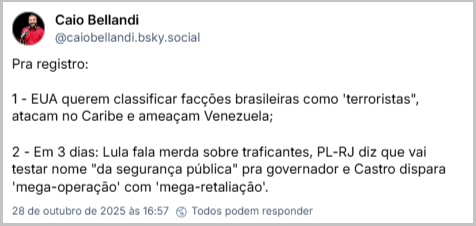 Post de Caio Bellandi (@caiobellandi.bsky.social) com o texto: Pra registro: 1 - EUA querem classificar facções brasileiras como 'terroristas", atacam no Caribe e ameaçam Venezuela; 2 - Em 3 dias: Lula fala merda sobre traficantes, PL-RJ diz que vai testar nome "da segurança pública" pra governador e Castro dispara 'mega-operação' com 'mega-retaliação'.