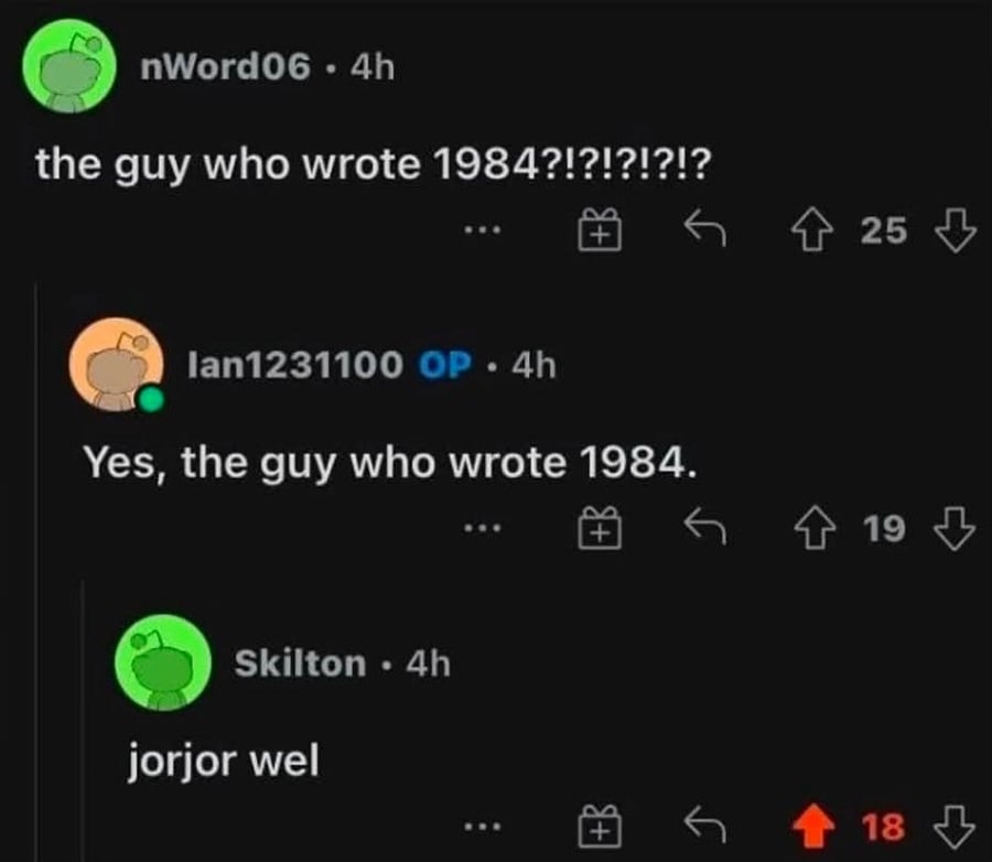 reddit conversation:
User 1: the guy who wrote 1984?!?!?!?!?!
User 2 (OP): Yes, the guy who wrote 1984.
User 3: jorjor wel