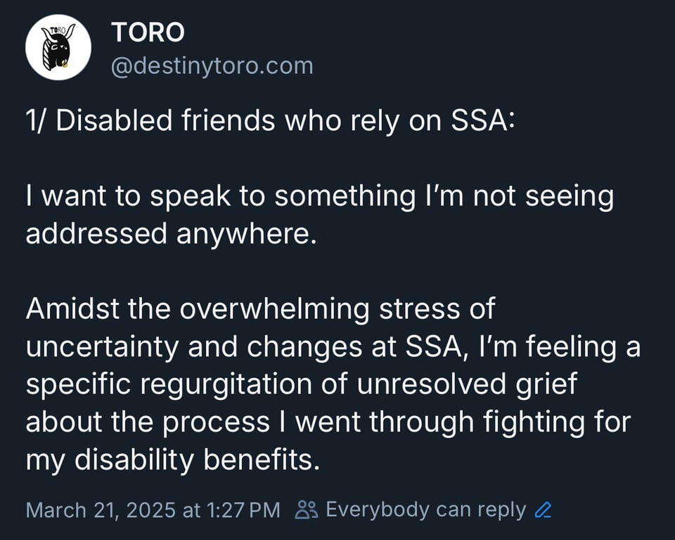 Disabled friends who rely on SSA: I want to speak to something I'm not seeing addressed anywhere. Amidst the overwhelming stress of uncertainty and changes at SSA, I'm feeling a specific regurgitation of unresolved grief about the process I went through fighting for my disability benefits.