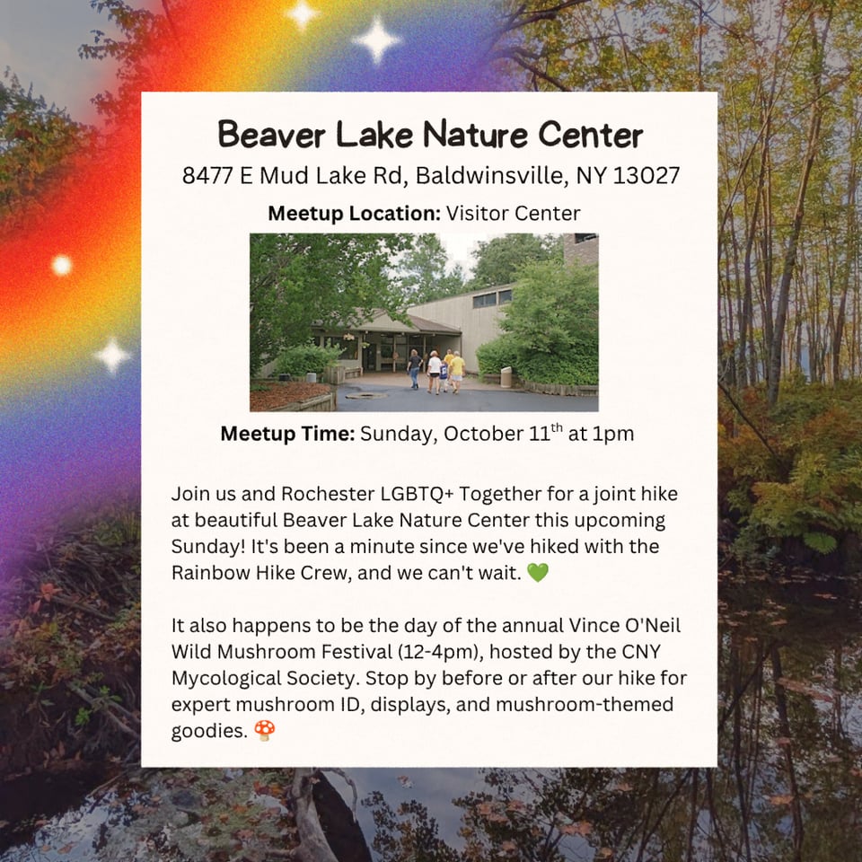 Location: Beaver Lake Nature Center.
Address: 8477 E Mud Lake Rd, Baldwinsville, NY 13027.
Meetup Location: Visitor Center.
Meetup Time: Sunday, October 11th at 1pm.

Join us and Rochester LGBTQ+ Together for a joint hike at beautiful Beaver Lake Nature Center this upcoming Sunday! It's been a minute since we've hiked with the Rainbow Hike Crew, and we can't wait. 💚

It also happens to be the day of the annual Vince O'Neil Wild Mushroom Festival (12-4pm), hosted by the CNY Mycological Society. Stop by before or after our hike for expert mushroom ID, displays, and mushroom-themed goodies. 🍄