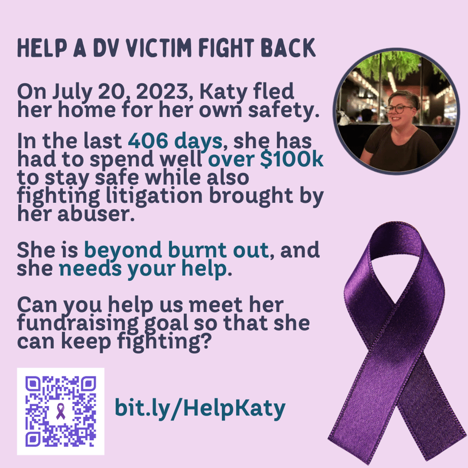 Photo of Katy alongside a purple ribbon on a pink background. There is a QR code at the bottom as well as the short link to Katy’s GFM which is bit.ly/HelpKaty. Text on the image: On July 20, 2023, Katy fled her home for her own safety. In the last 406 days, she has had to spend well over $100k to stay safe while also fighting litigation brought by her abuser. She is beyond burnt out, and she needs your help. Can you help us meet her fundraising goal so that she can keep fighting?