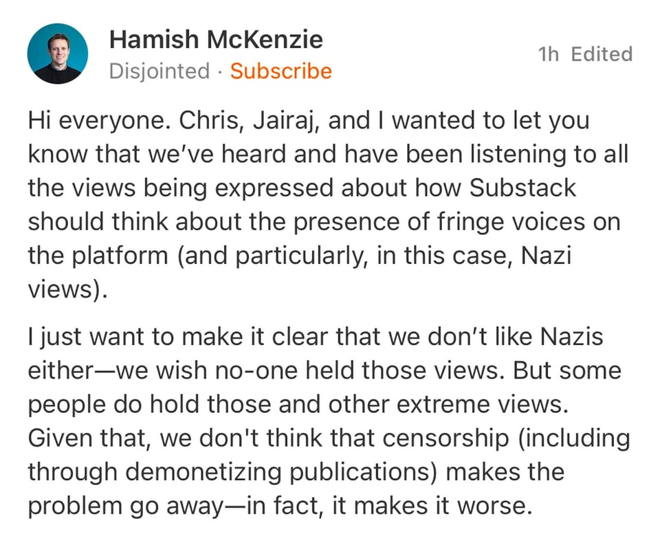 text of screenshot: Hi everyone. Chris, Jairaj, and I wanted to let you know that we’ve heard and have been listening to all the views being expressed about how Substack should think about the presence of fringe voices on the platform (and particularly, in this case, Nazi views). I just want to make it clear that we don’t like Nazis either—we wish no-one held those views. But some people do hold those and other extreme views. Given that, we don't think that censorship (including through demonetizing publications) makes the problem go away—in fact, it makes it worse.https://substack.com/@hamish/note/c-45811343?utm_source=notes-share-action