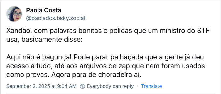 Post de Paola Costa (@paoladcs.bsky.social) com o texto: Xandão, com palavras bonitas e polidas que um ministro do STF usa, basicamente disse: Aqui não é bagunça! Pode parar palhaçada que a gente já deu acesso a tudo, até aos arquivos de zap que nem foram usados como provas. Agora para de choradeira aí.