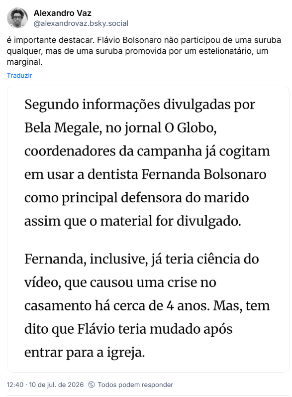 Post de Alexandro Vaz (@alexandrovaz.bsky.social) :
“é importante destacar. Flávio Bolsonaro não participou de uma suruba qualquer, mas de uma suruba promovida por um estelionatário, um marginal.”
Post contém imagem de um print com o texto: “Segundo informações divulgadas por Bela Megale, no jornal O Globo, coordenadores da campanha já cogitam em usar a dentista Fernanda Bolsonaro como principal defensora do marido assim que o material for divulgado.
Fernanda, inclusive, já teria ciência do vídeo, que causou uma crise no casamento há cerca de 4 anos. Mas, tem dito que Flávio teria mudado após entrar para a igreja.”