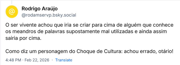 Post de Rodrigo Araújo (@rodamservp.bsky.social) com o texto:
O ser vivente achou que iria se criar para cima de alguém que conhece os meandros de palavras supostamente mal utilizadas e ainda assim sairia por cima.
Como diz um personagem do Choque de Cultura: achou errado, otário!