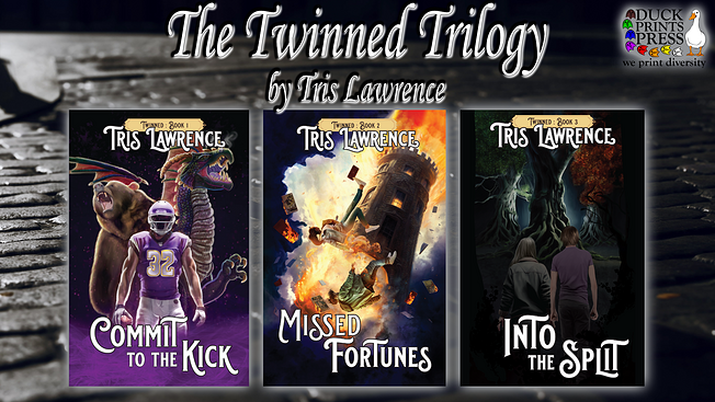 A banner with a cobblestoned street in black-and-white at night as the background. It's entitled The Twinned Trilogy by Tris Lawrence, and shows three books covers: Book 1, Commit to the Kick, featuring a muscular man in a purple and white football uniform with a roaring bear and dragon behind him; Book 2, Missed Fortunes, with two people in casual modern clothing falling from a tower as the twoer burns and explodes, cards falling about them; and Book 3: Into the Split, showing two people from behind as they look toward three gnarled, dark trees in a heavily shadowed forest. The Duck Prints Press logo is in the upper right corner.