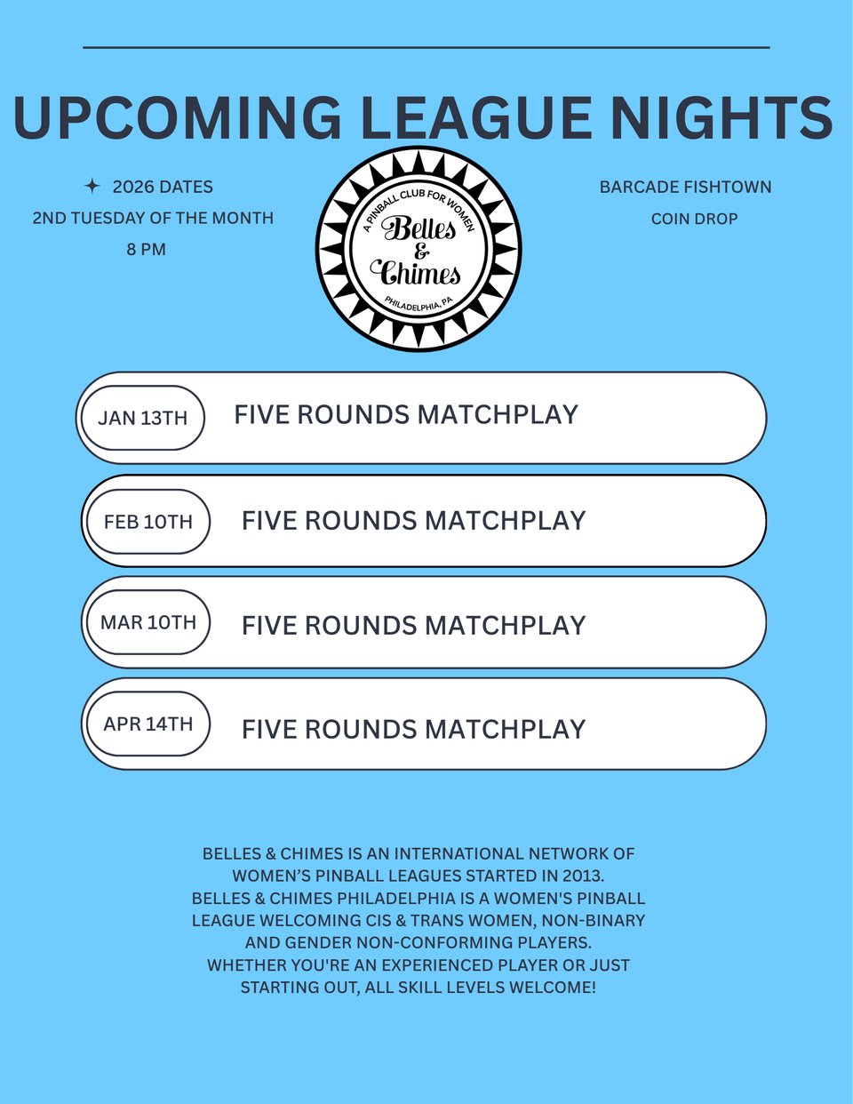 This flyer describes the League nights for the next few months: January 13th, February 10th, March 10th, April 14th. Barcade Fishtown. Coin Drop. Belles & Chimes is an international network of women’s pinball leagues started in 2013. Belles & Chimes Philadelphia is a women's pinball league welcoming cis & trans women, non-binary and gender non-conforming players. Whether you're an experienced player or just starting out, all skill levels welcome!