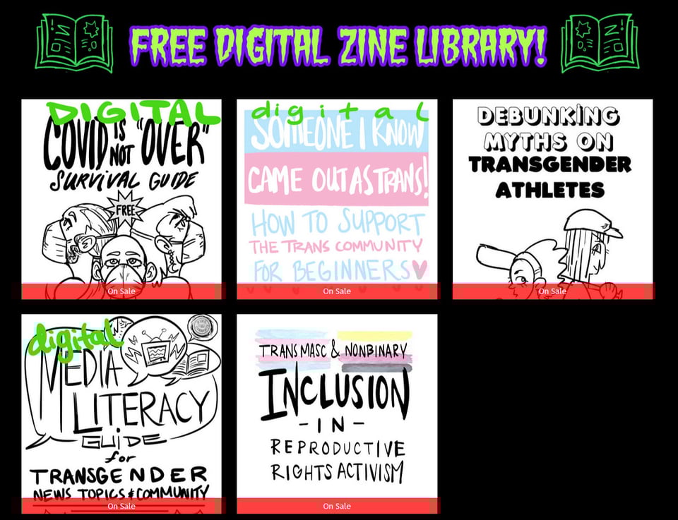 Free Digital Zine Library including a COVID Is Not Over zine, How to Support the Trans community zine, Debunking Myths on trans athletes zine, media literacy guide for trans news topics and community zine, trans masc and nonbinary inclusion in repro rights activism zine