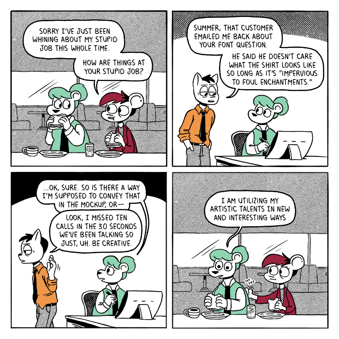 p1: Summer and Autumn are eating sandwiches in a diner. Autumn: Sorry I’ve just been whining about my stupid job this whole time. How are things at your stupid job? p2: Summer is sitting at a drawing tablet, looking at her manager Louis who is standing behind her. Louis: Summer, that customer emailed me back about your font question. He said he doesn’t care what the shirt looks like as long as it’s “impervious to foul enchantments.” p3: Summer looks concerned as Louis turns away. Summer: …ok, sure. So is there a way I’m supposed to convey that in the mockup, or - Louis: Look, I missed ten calls in the 30 seconds we’ve been talking so just, uh. Be creative. p4: Back in the diner, Summer stares blankly ahead as Autumn pats her on the back. Summer: I am utilizing my artistic talents in new and interesting ways