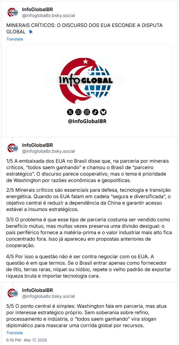 Sequência de posts de InfoGlobalBR (@infoglobalbr.bsky.social): MINERAIS CRÍTICOS: O DISCURSO DOS EUA ESCONDE A DISPUTA GLOBAL 🧶
1/5 A embaixada dos EUA no Brasil disse que, na parceria por minerais críticos, “todos saem ganhando” e chamou o Brasil de “parceiro estratégico”. O discurso parece cooperativo, mas o tema é prioridade de Washington por razões econômicas e geopolíticas.
2/5 Minerais críticos são essenciais para defesa, tecnologia e transição energética. Quando os EUA falam em cadeia “segura e diversificada”, o objetivo central é reduzir a dependência da China e garantir acesso estável a insumos estratégicos.
3/5 O problema é que esse tipo de parceria costuma ser vendido como benefício mútuo, mas muitas vezes preserva uma divisão desigual: o país periférico fornece a matéria-prima e o valor industrial mais alto fica concentrado fora. Isso já apareceu em propostas anteriores de cooperação.
4/5 Por isso a questão não é ser contra negociar com os EUA. A questão é em que termos. Se o Brasil entrar apenas como fornecedor de lítio, terras raras, níquel ou nióbio, repete o velho padrão de exportar riqueza bruta e importar tecnologia cara.
5/5 O ponto central é simples: Washington fala em parceria, mas atua por interesse estratégico próprio. Sem soberania sobre refino, processamento e indústria, o “todos saem ganhando” vira slogan diplomático para mascarar uma corrida global por recursos.