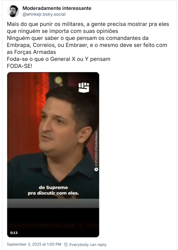 Post de Moderadamente interessante (‪@ehnkejr.bsky.social‬) com o texto: Mais do que punir os militares, a gente precisa mostrar pra eles que ninguém se importa com suas opiniões Ninguém quer saber o que pensam os comandantes da Embrapa, Correios, ou Embraer, e o mesmo deve ser feito com as Forças Armadas Foda-se o que o General X ou Y pensam FODA-SE! (o post tem um video)