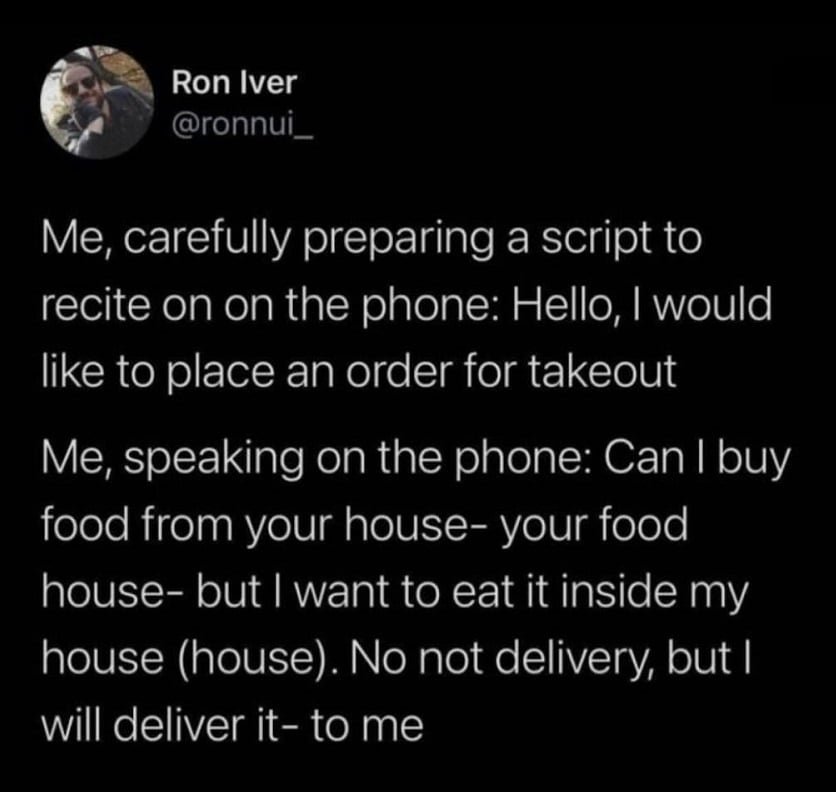 Twitter screenshot from @ronnui_

Me, carefully preparing a script to recite on the phone: Hello, I would like to place an order for takeout

Me, speaking on the phone: Can I buy food from your house- your food house- but I want to eat it inside my house (house). No not delivery, but I will deliver it- to me