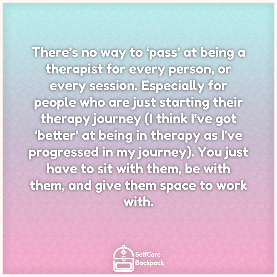There’s no way to ‘pass’ at being a therapist for every person, or every session. Especially for people who are just starting their therapy journey (I think I’ve got ‘better’ at being in therapy as I’ve progressed in my journey). You just have to sit with them, be with them, and give them space to work with.