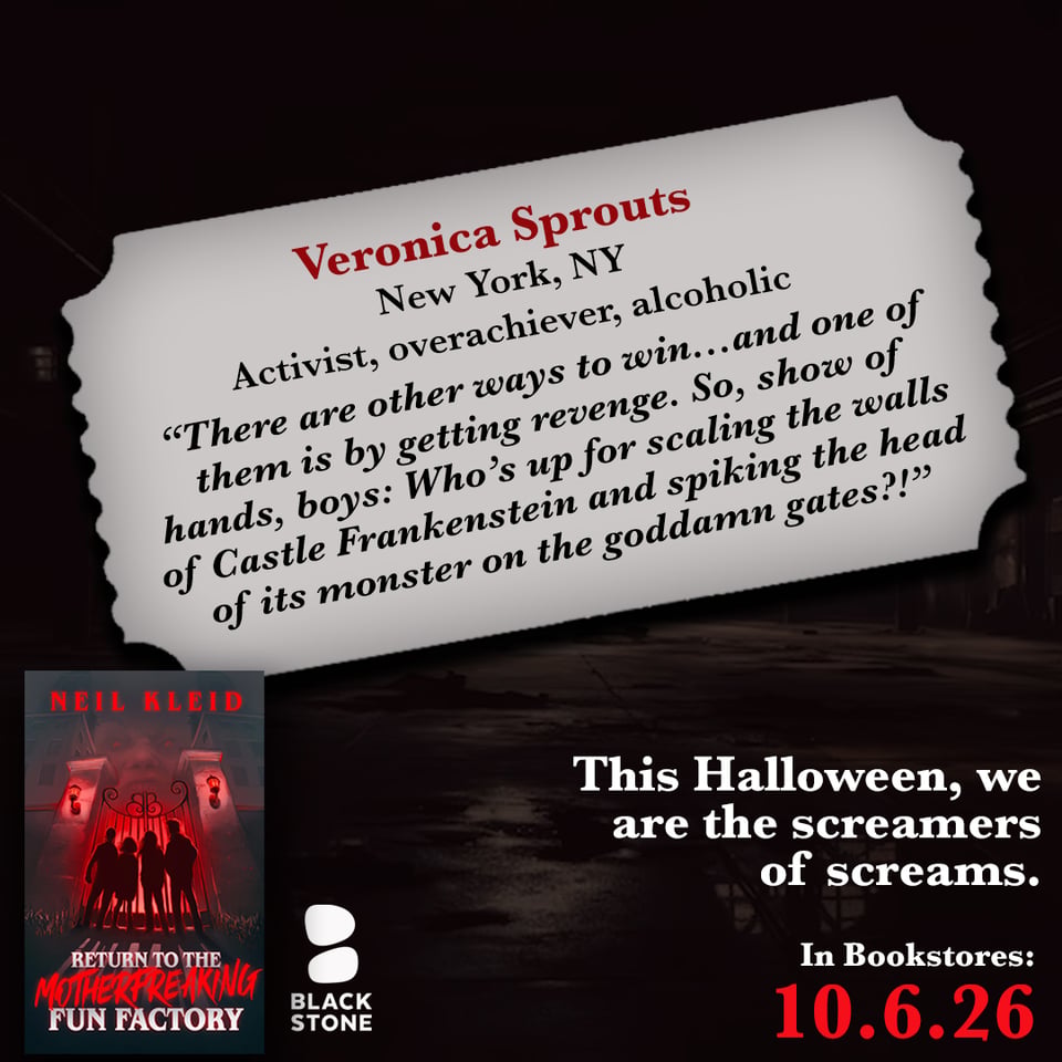 promo for "Return to the Motherfreaking Factory", a horror novella by Neil Kleid, in bookstores on 10.6.2026. The book and Blackstone Publishing logo are on bottom left, the release date on bottom right in red with the phrase "This Halloween, we are the screamers of screams." above it in white. The background is a dark factory over which is a gray ticket shaped container with the name "Veronica Sprouts" in red, under which in black it says "New York, NY. Activist, overachiever, alcoholic" and the quote: "There are other ways to win...and one of them is by getting revenge. So, show of hands, boys: Who's up for scaling the walls of Castle Frankenstein and spiking the head of its monster on the goddamn gates?"