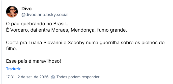 Post de Divo (@divodiario.bsky.social): O pau quebrando no Brasil…
É Vorcaro, daí entra Moraes, Mendonça, fumo grande.

Corta pra Luana Piovanni e Scooby numa guerrilha sobre os piolhos do filho.

Esse país é maravilhoso!