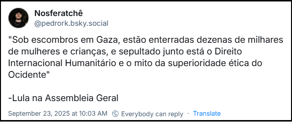 Post de Nosferatchê (@pedrork.bsky.social) com o texto: "Sob escombros em Gaza, estão enterradas dezenas de milhares de mulheres e crianças, e sepultado junto está o Direito Internacional Humanitário e o mito da superioridade ética do Ocidente" -Lula na Assembleia Geral