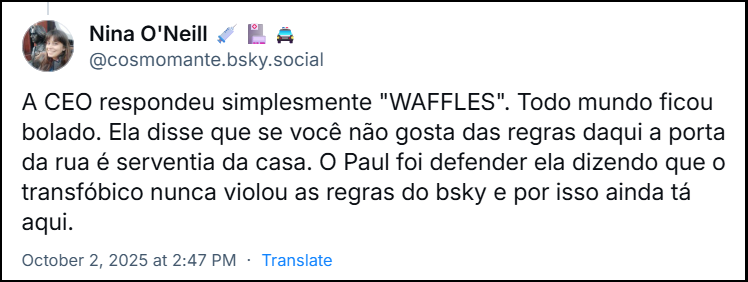 Post de Nina O'Neill 💉🏥🚔 (@cosmomante.bsky.social) com o texto: A CEO respondeu simplesmente "WAFFLES". Todo mundo ficou bolado. Ela disse que se você não gosta das regras daqui a porta da rua é serventia da casa. O Paul foi defender ela dizendo que o transfóbico nunca violou as regras do bsky e por isso ainda tá aqui.