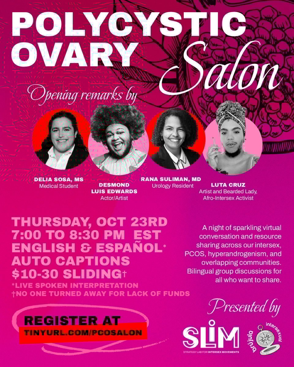 Bright colorful poster graphic for the Polycystic Ovary Salon, an event by the Strategy Lab for Intersex Movements and Brujala Intersexual. Background features a pomegranate cut open, showing its seeds. At the top of the poster are the speakers giving opening remarks: Delia Sosa, a medical student; Desmond Luis Edwards, an actor and artist; Rana Suliman, a doctor and urology resident; Luta Cruz, an artist, Afro-intersex activist, and bearded lady. The details of the event follow. Description is: 'A night of sparkling virtual conversation and resource sharing across our intersex, PCOS, hyperandrogenism, and overlapping communities. Bilingual group discussions for all who want to share.' Logistics are: Thursday, October 23rd, 2025. 7:00 to 8:30 PM EST. English and live spoken Spanish interpretation. Automatic captions. $10-30 sliding scale tickets with no one turned away for lack of funds. Register at tinyurl.com/PCOSalon.