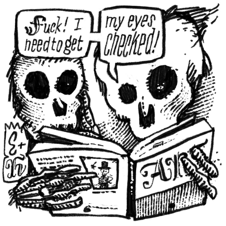 Black and white drawing of two skulls reading a book. Says one to the other “Fuck! I need to get my eyes checked!”. The fun bit of course that them being skulls they do not have any. But still enough to be sarcastic!
