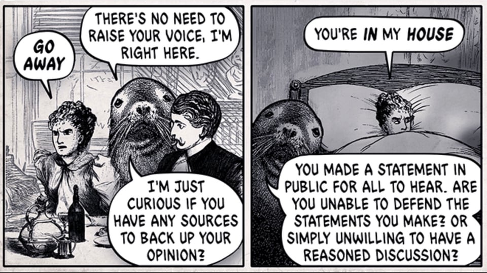 Two panels excertped from a larger Wondermark comic by David Malki ! Image: a Victorian-era woman being constantly interrupted by a sea lion, at breakfast, and in bed. Text, panel 1: Woman: Go away. Sea Lion: There's no need to raise your voice, I'm right here. I'm just curious if you have any sources to back up your opinion? Text, panel 2: Woman: You're in my house. Sea Lion: You made a statement in public for all to hear. Are you unable to defend the statements you make? Or simply unwilling to have a reasoned discussion?