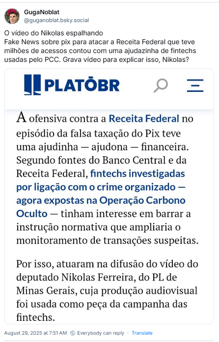 Post de GugaNoblat (@guganoblat.bsky.social) com o texto: O vídeo do Nikolas espalhando Fake News sobre pix para atacar a Receita Federal que teve milhões de acessos contou com uma ajudazinha de fintechs usadas pelo PCC. Grava vídeo para explicar isso, Nikolas? (O post traz imagem de print de notícia do PLATOBR: A ofensiva contra a Receita Federal no episódio da falsa taxação do Pix teve uma ajudinha - ajudona - financeira. Segundo fontes do Banco Central e da Receita Federal, fintechs investigadas por ligação com o crime organizado agora expostas na Operação Carbono Oculto - tinham interesse em barrar a instrução normativa que ampliaria o monitoramento de transações suspeitas. Por isso, atuaram na difusão do vídeo do deputado Nikolas Ferreira, do PL de Minas Gerais, cuja produção audiovisual foi usada como peça da campanha das fintechs.