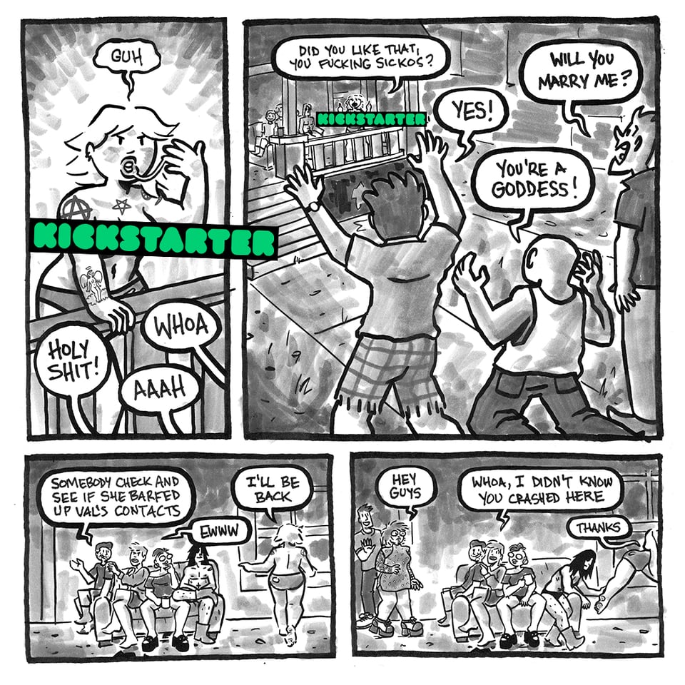 After Tori vomits, three dudes who were walking by on the sidewalk yell in glee and surprise. Tori ask, "Did you like that, you fucking sickos?" They respond "Yes!" "You're a goddess!" and "Will you marry me?" Tim says, "Somebody check and see if she barfed up Val's contacts." Jenna says, "Ewww," and Tori climbs back in the window as two partygoers, Jill and her boyfriend, come out the front door onto the porch. Jenna says "whoa, I didn't know you crashed her." Ricky helps Tori into the window by lifting her leg, and she says, "Thanks." The kickstarter logo is present in a couple of panels here too.
