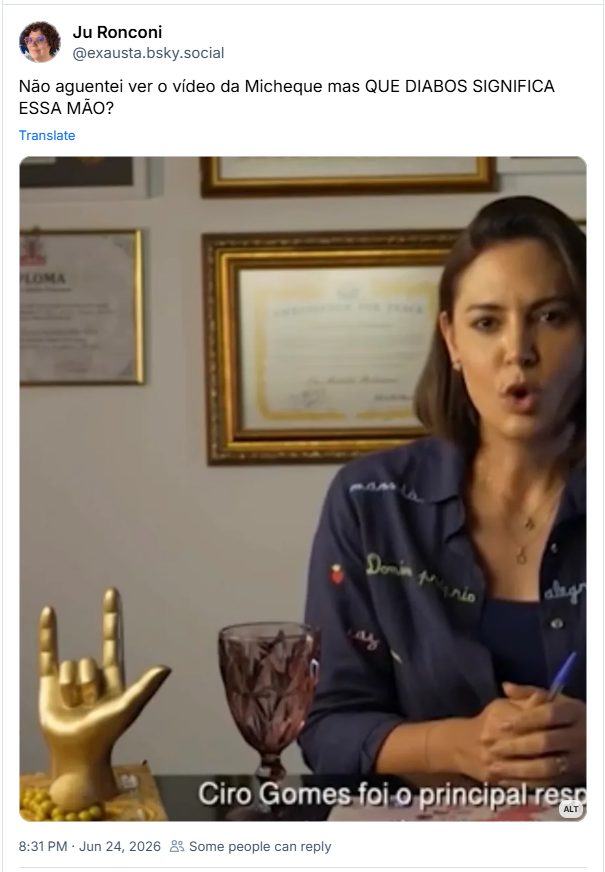 Post de Ju Ronconi (‪@exausta.bsky.social‬)
Não aguentei ver o vídeo da Micheque mas QUE DIABOS SIGNIFICA ESSA MÃO?

Post contém imagem com a seguinte descrição: “Print de trecho do vídeo. Michele está sentada atrás de uma escrivaninha. Sobre a escrivaninha, à direita dela, se vê uma taça de vidro avermelhada e uma estatueta dourada em forma de mão fazendo um chifrinho assim 🤟”