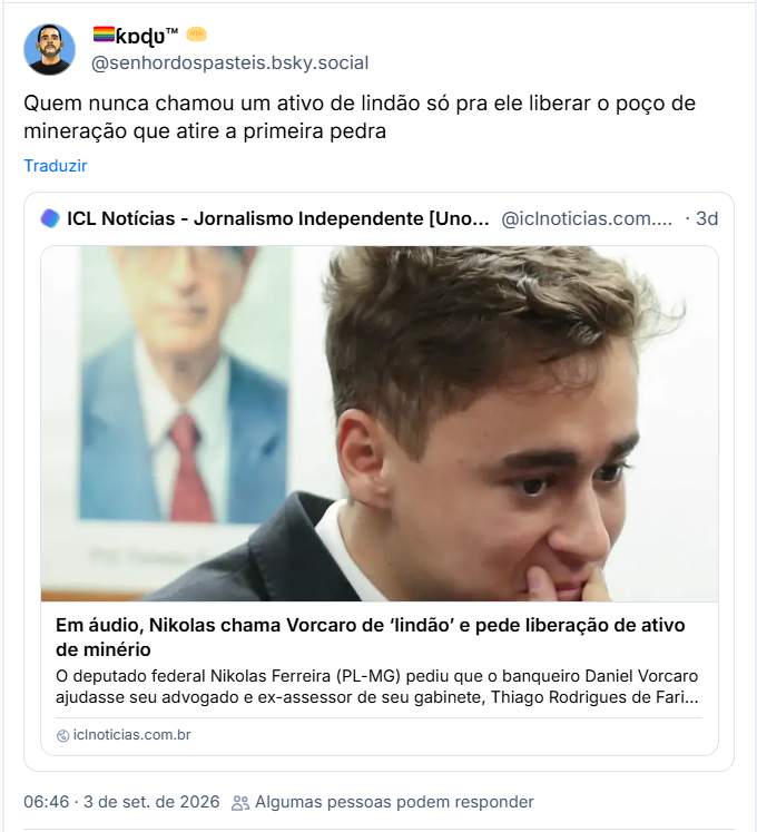 Post de 🏳️‍🌈ƙɒɖʋ™ 🥟 (@senhordospasteis.bsky.social): Quem nunca chamou um ativo de lindão só pra ele liberar o poço de mineração que atire a primeira pedra
Citação ao post de ICL Notícias - Jornalismo Independente [Unofficial] (@iclnoticias.com.br.web.brid.gy):
Em áudio, Nikolas chama Vorcaro de ‘lindão’ e pede liberação de ativo de minério
