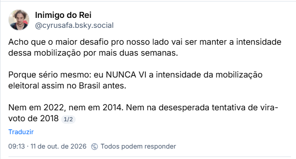 Post de Inimigo do Rei (@cyrusafa.bsky.social): Acho que o maior desafio pro nosso lado vai ser manter a intensidade dessa mobilização por mais duas semanas.

Porque sério mesmo: eu NUNCA VI a intensidade da mobilização eleitoral assim no Brasil antes.

Nem em 2022, nem em 2014. Nem na desesperada tentativa de vira-voto de 2018