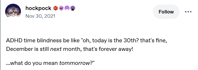 A screencap of a tumblr post by hockpock from November 30, 2021, reading "ADHD time blindness be like "oh, today is the 30th? that's fine, December is still NEXT month, that's forever away! ... what do you mean TOMORROW?"