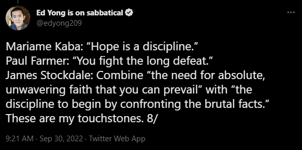tweet from (at) EdYong209 from 2022: Mariame Kaba: Hope is a discipline. Paul Farmer: You fight the long defeat. James Stockdale: Combine "the need for absolute, unwavering faith that you can prevail" with "the discipline to begin by confronting the brutal facts." These are my touchstones.