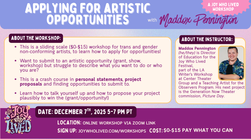 Alt text:  This is a sliding scale ($0-$15) workshop for trans and gender non-conforming artists, to learn how to apply for opportunities! Want to submit to an artistic opportunity (grant, show, workshop) but struggle to describe what you want to do or who you are? This is a crash course in personal statements, project proposals and finding opportunities to submit to. Learn how to talk yourself up and how to propose your project plausibly to win the (grant/opportunity!)   Maddox Pennington(he/they) is Director of Education for the Joy Who Lived Festival, part of the LA Writer’s Workshop at Center Theater Group and a Teaching Artist for the Observers Program. His next project is the Generation Now Theater commission, Picture Day.