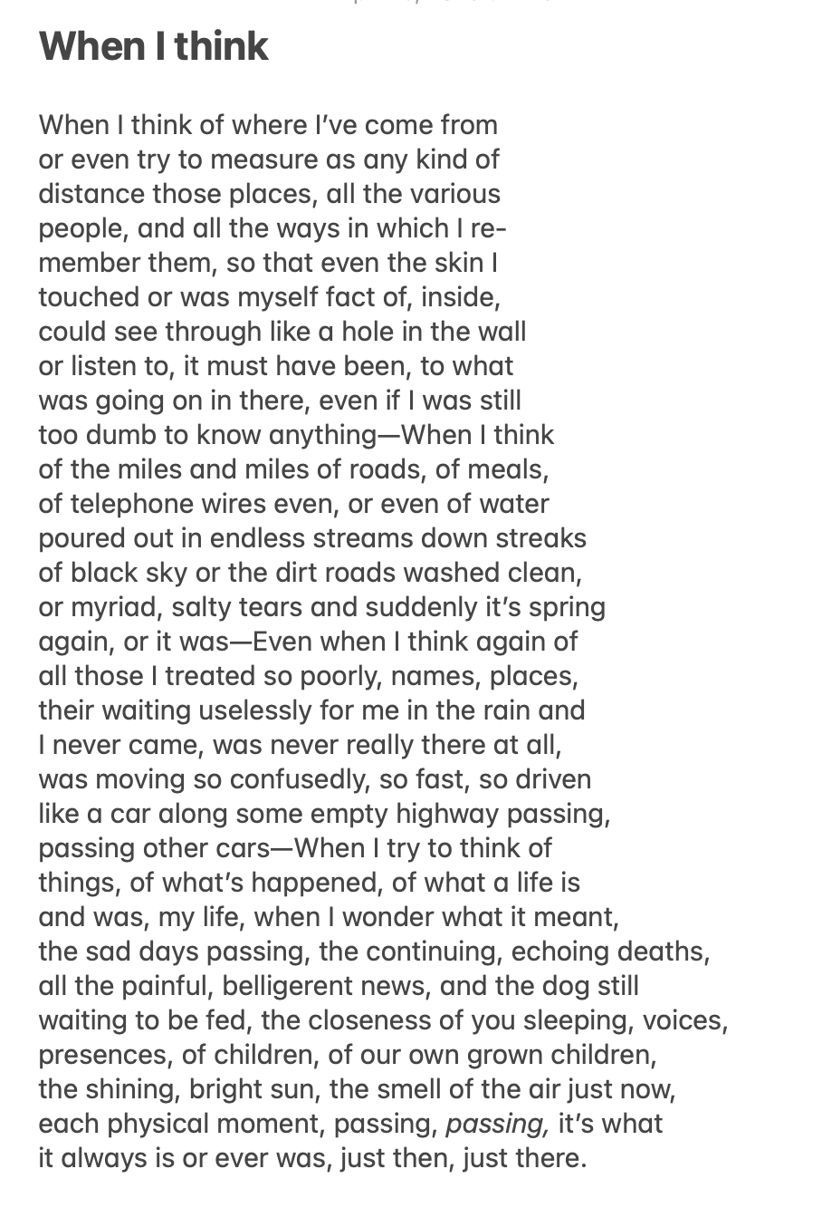 When I think
When I think of where I’ve come from
or even try to measure as any kind of
distance those places, all the various
people, and all the ways in which I re-
member them, so that even the skin I
touched or was myself fact of, inside,
could see through like a hole in the wall
or listen to, it must have been, to what
was going on in there, even if I was still
too dumb to know anything—When I think
of the miles and miles of roads, of meals,
of telephone wires even, or even of water
poured out in endless streams down streaks
of black sky or the dirt roads washed clean,
or myriad, salty tears and suddenly it’s spring
again, or it was—Even when I think again of
all those I treated so poorly, names, places,
their waiting uselessly for me in the rain and
I never came, was never really there at all,
was moving so confusedly, so fast, so driven
like a car along some empty highway passing,
passing other cars—When I try to think of
things, of what’s happened, of what a life is
and was, my life, when I wonder what it meant,
the sad days passing, the continuing, echoing deaths,
all the painful, belligerent news, and the dog still
waiting to be fed, the closeness of you sleeping, voices,
presences, of children, of our own grown children,
the shining, bright sun, the smell of the air just now,
each physical moment, passing, passing, it’s what
it always is or ever was, just then, just there.