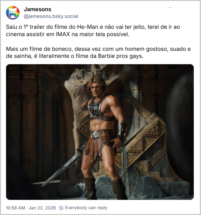 Post de Jamesons (‪@jamesons.bsky.social‬) com o texto: Saiu o 1° trailer do filme do He-Man e não vai ter jeito, terei de ir ao cinema assistir em IMAX na maior tela possível. Mais um filme de boneco, dessa vez com um homem gostoso, suado e de sainha, é literalmente o filme da Barbie pros gays. (uma das primeiras imagens oficiais divulgadas para o novo filme Mestres do Universo, que está previsto para estrear nos cinemas em 5 de junho de 2026, mostrando o ator Nicholas Galitzine, no papel de He-Man, posicionado centralmente em um cenário que lembra o interior do Castelo de Grayskull, com estruturas de pedra ornamentadas ao fundo. Ele veste a armadura icônica do personagem, que consiste em uma peça peitoral marrom e preta com um emblema redondo, uma saia de couro e botas marrons. Ele segura a Espada do Poder em sua mão esquerda, com a lâmina prateada apontando para baixo e para a esquerda.)