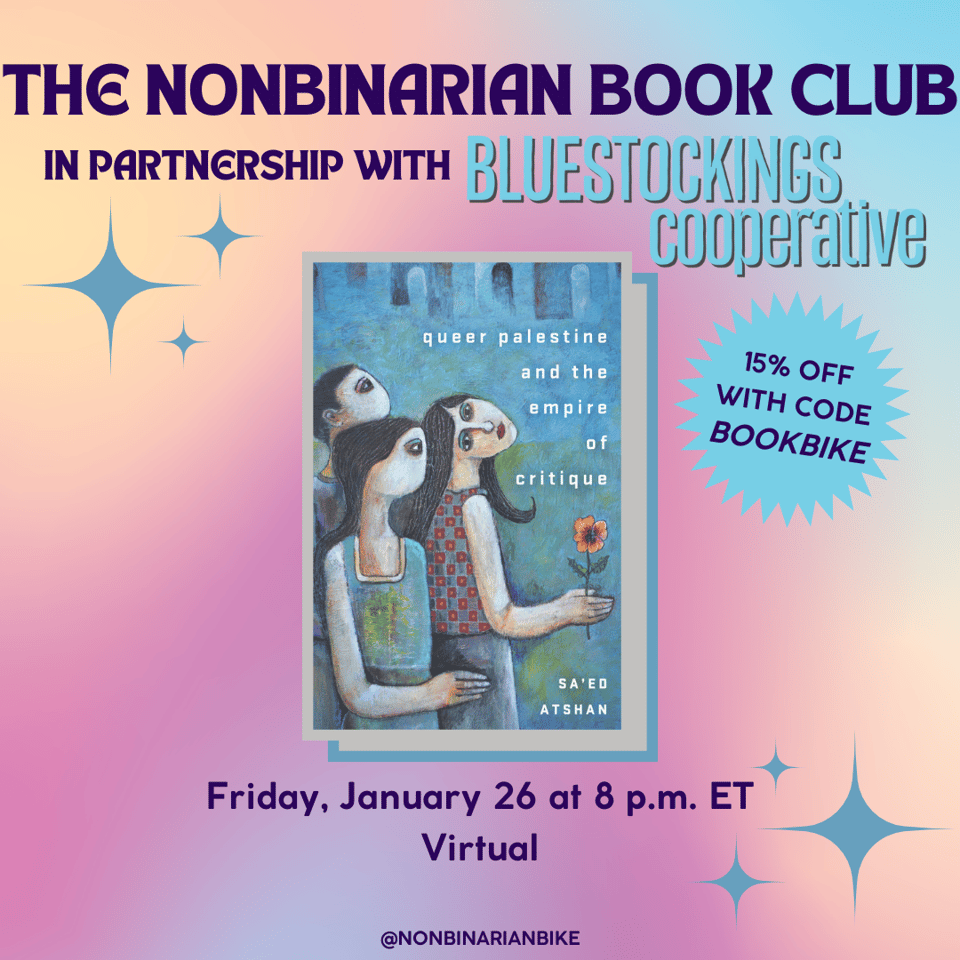 The Nonbinarian Book Club in Partnership with Bluestockings Cooperative is above the book cover of Queer Palestine and the Empire of Critique by Sa'ed Atshan, which is in a stylized frame. Next to the book cover is a blue text bubble that reads, in darker blue font, "15% off with code BOOKBIKE." Below the book cover is the meeting information: Friday, January 26 at 8 p.m. ET, virtual. At the very bottom is a tag for @NonbinarianBike on Instagram. All of this is set against a pink, blue, and yellow gradient background and blue stars.