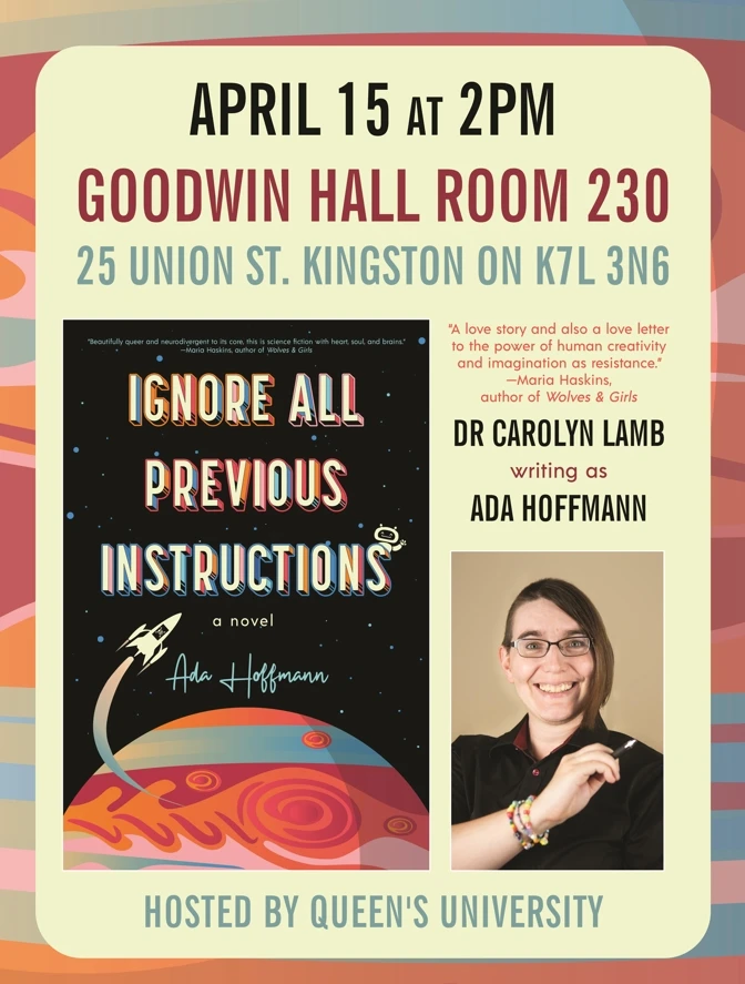 April 15 at 2pm. Goodwin Hall room 230. 25 Union St. Kingston ON K7L 3N6. Ignore All Previous Instructions: A Novel. "A love story and also a love letter to the power of human creativity and imagination as resistance." Dr Carolyn Lamb writing as Ada Hoffmann. Hosted by Queen's University.