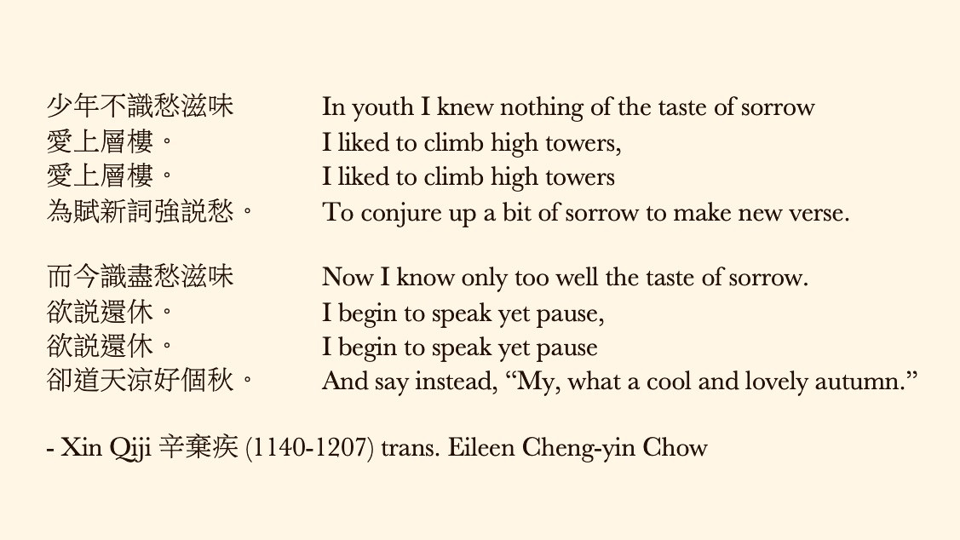 少年不識愁滋味 In youth I knew nothing of the taste of sorrow 愛上層樓。 I liked to climb high towers, 愛上層樓。 I liked to climb high towers 為賦新詞強說愁。 To conjure up a bit of sorrow to make new verse. 而今識盡愁滋味 Now I know only too well the taste of sorrow. 欲說還休。 I begin to speak yet pause, 欲說還休。 I begin to speak yet pause 卻道天涼好個秋。 And say instead, “My, what a cool and lovely autumn.” - Xin Qiji 辛棄疾 (1140-1207), translated by Eileen Cheng-yin Chow