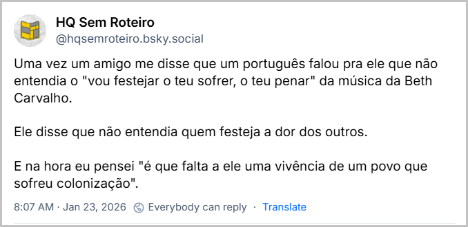 Post de HQ Sem Roteiro (‪@hqsemroteiro.bsky.social‬) com o texto: Uma vez um amigo me disse que um português falou pra ele que não entendia o "vou festejar o teu sofrer, o teu penar" da música da Beth Carvalho. Ele disse que não entendia quem festeja a dor dos outros. E na hora eu pensei "é que falta a ele uma vivência de um povo que sofreu colonização".