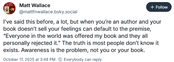 screencap of Bluesky post by Matt Wallace. the post text reads "I’ve said this before, a lot, but when you’re an author and your book doesn’t sell your feelings can default to the premise, “Everyone in the world was offered my book and they all personally rejected it.” The truth is most people don’t know it exists. Awareness is the problem, not you or your book."