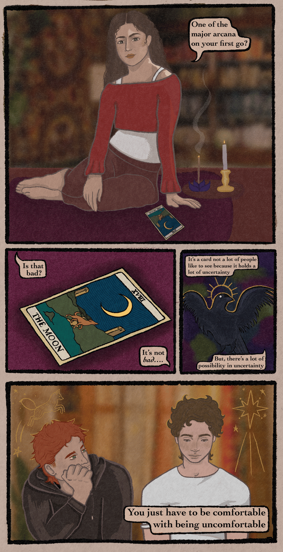 A digitally illustrated comic. The first panel depicts a white, brunette woman, Aunt May, sitting in a lounging position. A candle and some incense burn behind her. A tarot card rests by her hand. The speech bubble reads, "One of the major arcana on your first go?" The second panel is a close up of the tarot card, XVII THE MOON. A fox stands by the ocean and howls up at a crescent moon. One speech bubble says, "Is that bad?" The other responds, "It's not bad…" The third panel depicts a crow mid flight, with white scleras and a spiked, golden halo. The speech bubble continues, "It's a card not a lot of people like to see because it holds a lot of uncertainty. But, there's a lot of possibility in uncertainty." The final panel depicts Hanan and Pax. Pax has auburn hair. He rests his face on his hand and gazes up at Hanan. Hanan has curly brown hair. He looks down at the cards, a soft blush on his face. There are details around the boys, such as a shining star, and a leaping fox. The final speech bubble says, "You just have to be comfortable with being uncomfortable."