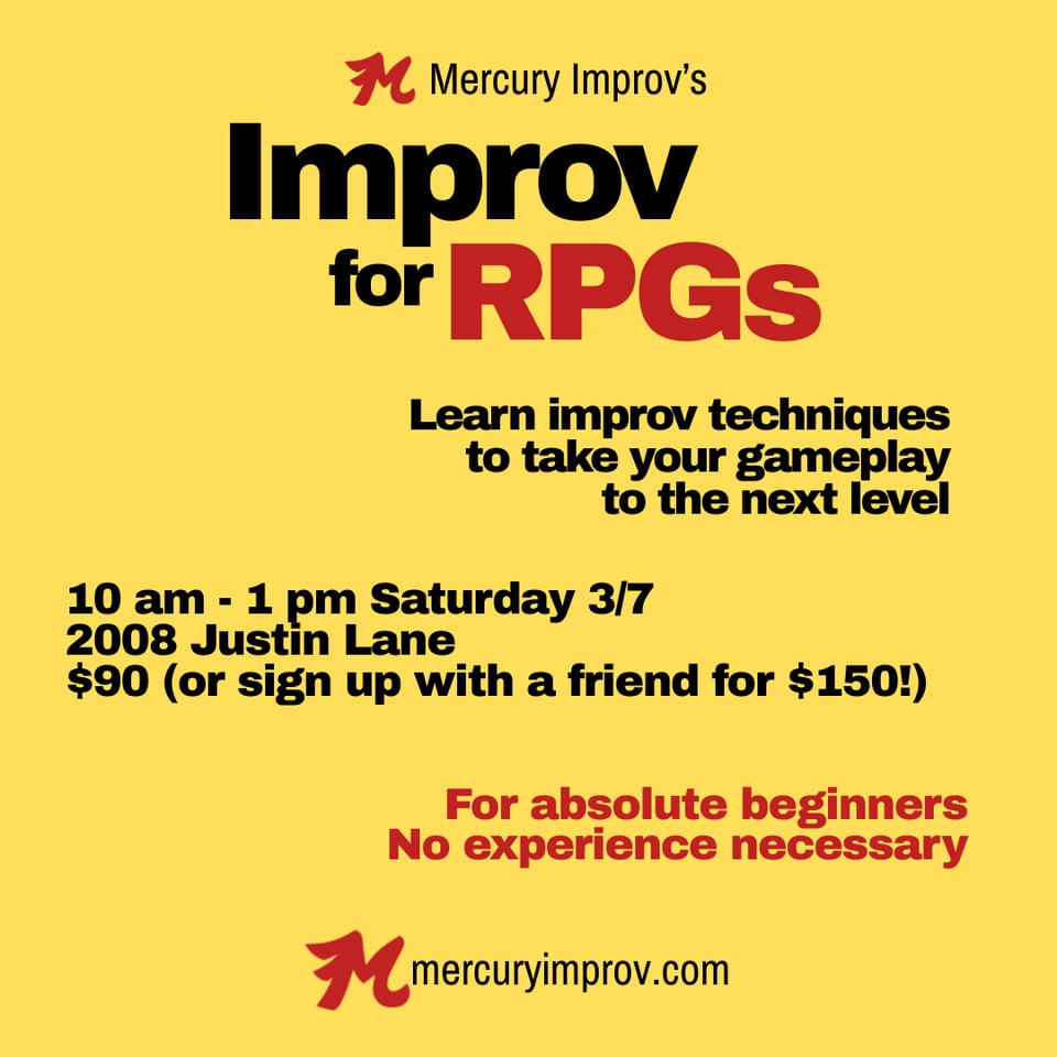 Mercury Improv's Improv for RPGs: Learn improv techniques to take you gameplay to the next level. 10 am – 1 pm Saturday March 7th, 2008 Justin Lane ATX $90 (or sign up with a friend for $150!) For absolute beginners, no experience necessary mercuryimprov.com