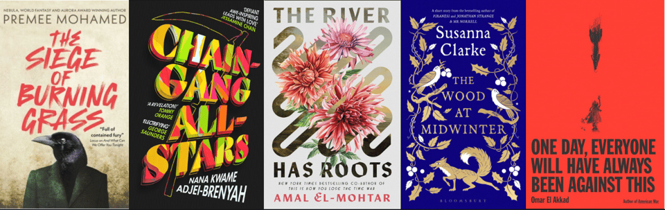 Five book covers in a row. They are, from left to right, The Siege of Burning Grass by Premee Mohamed, Chain-Gang All-Stars by Nana Kwame Adjei Brenyah, The River Has Roots by Amal El-Mohtar, The Wood at Midwinter by Susanna Clarke and One Day, Everyone Will Have Always Been Against This by Omar El Akkad.