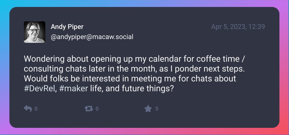 A screenshot of post by Andy Piper (@andypiper@macaw.social). It was posted on Apr 5, 2023. Text: Wondering about opening up my calendar for coffee time / consulting chats later in the month, as I ponder next steps. Would folks be interested in meeting me for chats about #DevRel, #maker life, and future things?