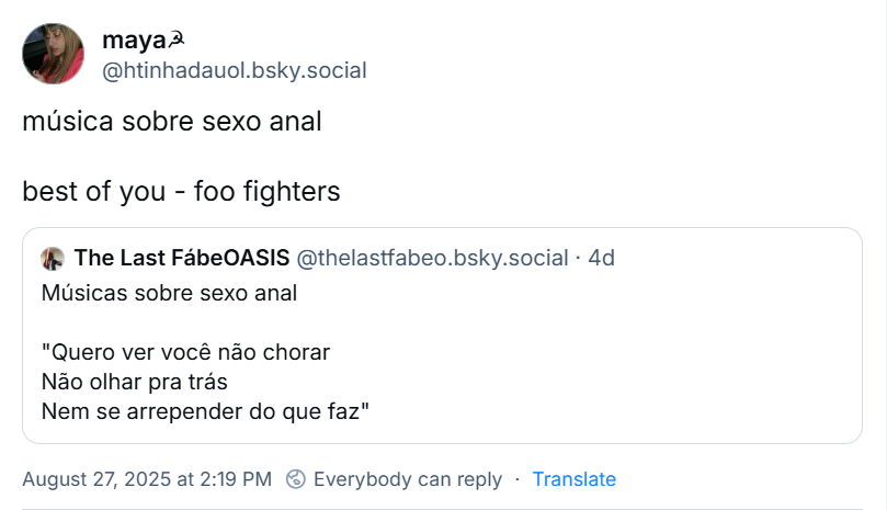 Post de maya☭ (‪@htinhadauol.bsky.social‬) com o texto: música sobre sexo anal  best of you - foo fighters. Ela cita o post de ‪The Last FábeOASIS‬ (‪@thelastfabeo.bsky.social‬) com o texto: Músicas sobre sexo anal "Quero ver você não chorar Não olhar pra trás Nem se arrepender do que faz"